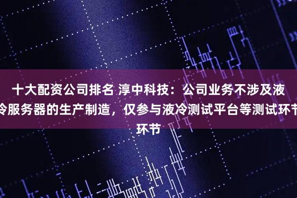 十大配资公司排名 淳中科技：公司业务不涉及液冷服务器的生产制造，仅参与液冷测试平台等测试环节