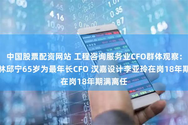 中国股票配资网站 工程咨询服务业CFO群体观察：中国瑞林邱宁65岁为最年长CFO 汉嘉设计李亚玲在岗18年期满离任