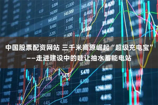 中国股票配资网站 三千米高原崛起“超级充电宝”——走进建设中的哇让抽水蓄能电站