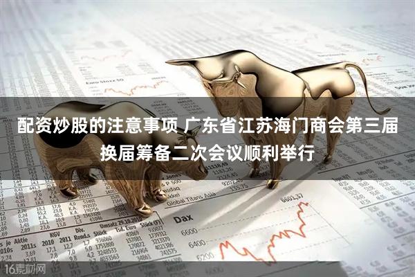 配资炒股的注意事项 广东省江苏海门商会第三届换届筹备二次会议顺利举行