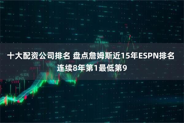 十大配资公司排名 盘点詹姆斯近15年ESPN排名 连续8年第1最低第9