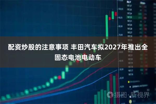 配资炒股的注意事项 丰田汽车拟2027年推出全固态电池电动车