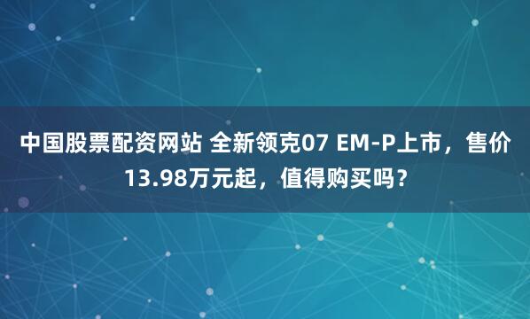 中国股票配资网站 全新领克07 EM-P上市，售价13.98万元起，值得购买吗？