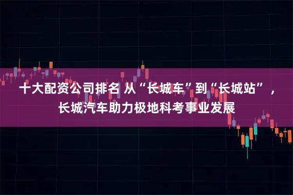 十大配资公司排名 从“长城车”到“长城站” ，长城汽车助力极地科考事业发展