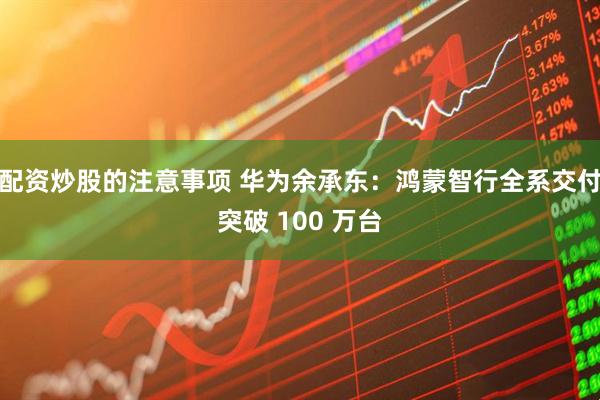 配资炒股的注意事项 华为余承东：鸿蒙智行全系交付突破 100 万台