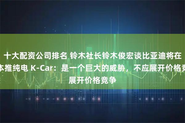 十大配资公司排名 铃木社长铃木俊宏谈比亚迪将在日本推纯电 K-Car：是一个巨大的威胁，不应展开价格竞争