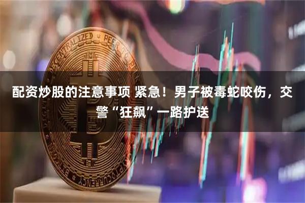 配资炒股的注意事项 紧急！男子被毒蛇咬伤，交警“狂飙”一路护送