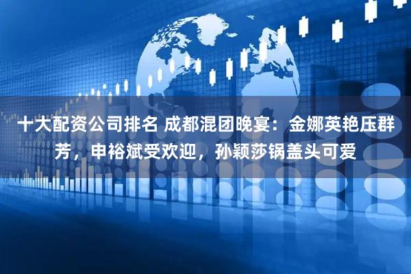 十大配资公司排名 成都混团晚宴：金娜英艳压群芳，申裕斌受欢迎，孙颖莎锅盖头可爱