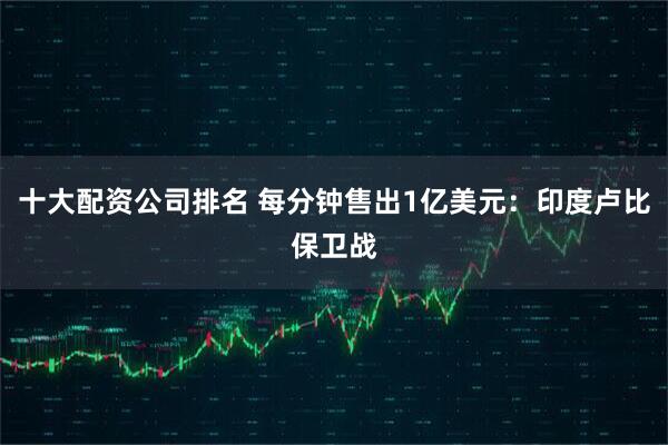 十大配资公司排名 每分钟售出1亿美元：印度卢比保卫战