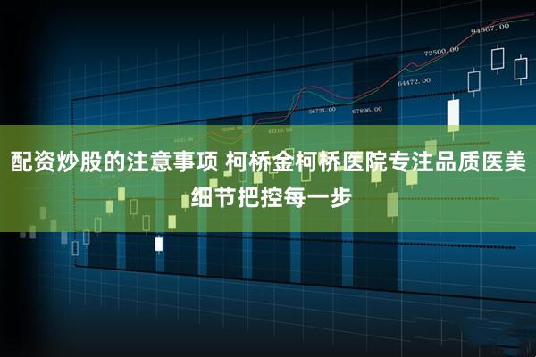 配资炒股的注意事项 柯桥金柯桥医院专注品质医美 细节把控每一步