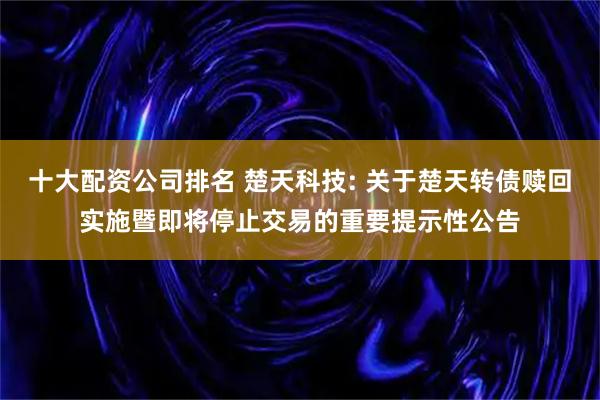 十大配资公司排名 楚天科技: 关于楚天转债赎回实施暨即将停止交易的重要提示性公告