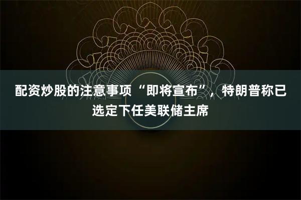 配资炒股的注意事项 “即将宣布”，特朗普称已选定下任美联储主席