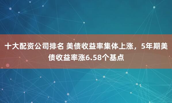 十大配资公司排名 美债收益率集体上涨，5年期美债收益率涨6.58个基点