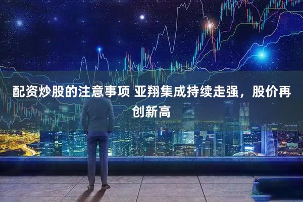 配资炒股的注意事项 亚翔集成持续走强，股价再创新高