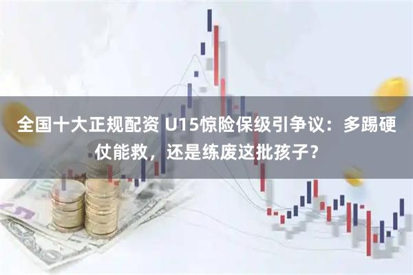 全国十大正规配资 U15惊险保级引争议：多踢硬仗能救，还是练废这批孩子？