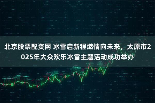 北京股票配资网 冰雪启新程燃情向未来，太原市2025年大众欢乐冰雪主题活动成功举办