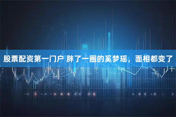 股票配资第一门户 胖了一圈的奚梦瑶，面相都变了