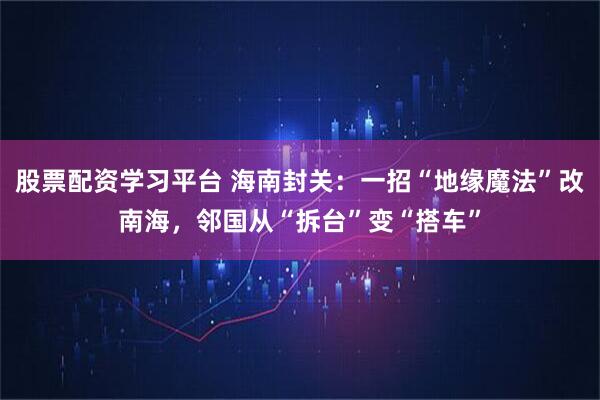 股票配资学习平台 海南封关：一招“地缘魔法”改南海，邻国从“拆台”变“搭车”
