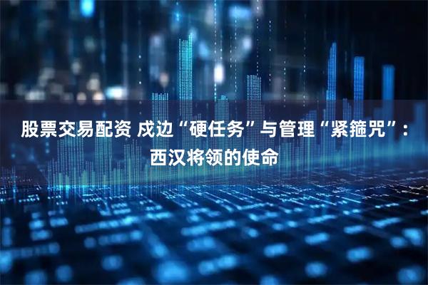 股票交易配资 戍边“硬任务”与管理“紧箍咒”：西汉将领的使命