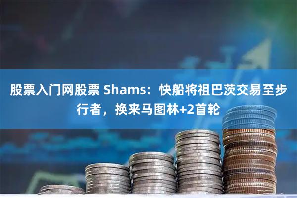 股票入门网股票 Shams：快船将祖巴茨交易至步行者，换来马图林+2首轮
