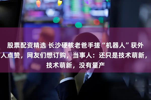 股票配资精选 长沙硬核老爸手搓“机器人”获外交部发言人点赞，网友们想订购，当事人：还只是技术萌新，没有量产