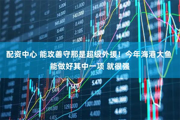 配资中心 能攻善守那是超级外援！今年海港大鱼 能做好其中一项 就很强