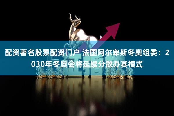 配资著名股票配资门户 法国阿尔卑斯冬奥组委：2030年冬奥会将延续分散办赛模式