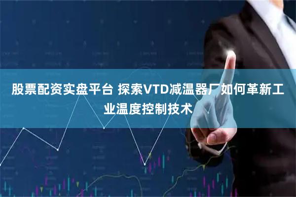 股票配资实盘平台 探索VTD减温器厂如何革新工业温度控制技术
