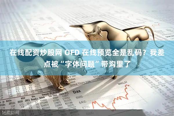 在线配资炒股网 OFD 在线预览全是乱码？我差点被“字体问题”带沟里了