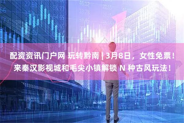 配资资讯门户网 玩转黔南 | 3月8日，女性免票！来秦汉影视城和毛尖小镇解锁 N 种古风玩法！