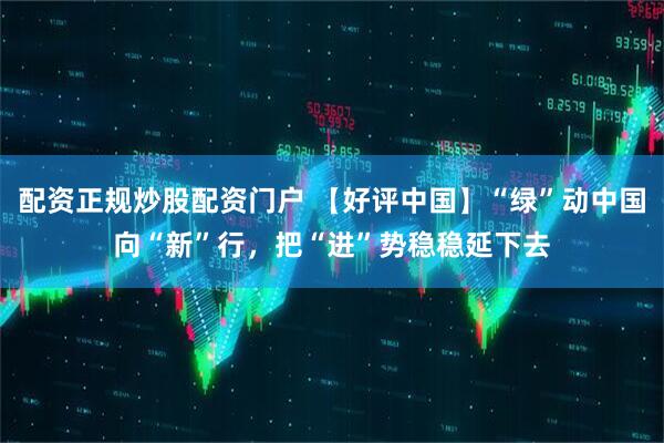 配资正规炒股配资门户 【好评中国】“绿”动中国向“新”行,把“进”势稳稳延下去