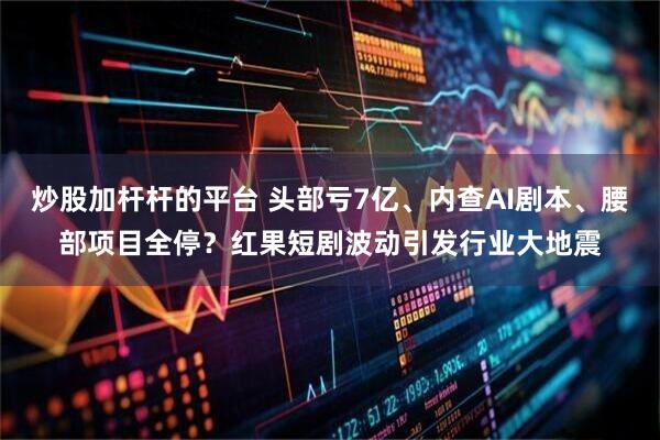 炒股加杆杆的平台 头部亏7亿、内查AI剧本、腰部项目全停？红果短剧波动引发行业大地震