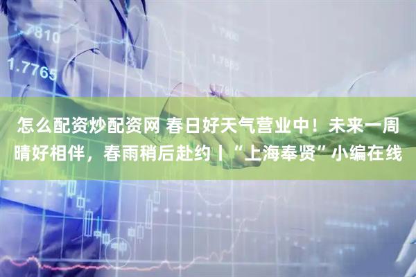 怎么配资炒配资网 春日好天气营业中！未来一周晴好相伴，春雨稍后赴约丨“上海奉贤”小编在线