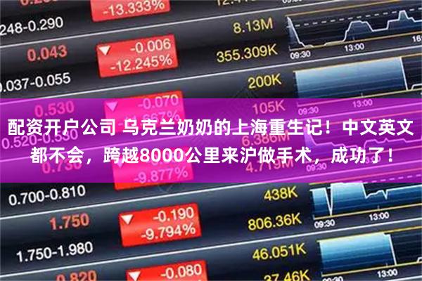 配资开户公司 乌克兰奶奶的上海重生记！中文英文都不会，跨越8000公里来沪做手术，成功了！