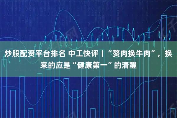 炒股配资平台排名 中工快评丨“赘肉换牛肉”,换来的应是“健康第一”的清醒