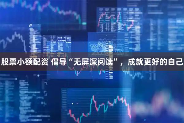 股票小额配资 倡导“无屏深阅读”，成就更好的自己