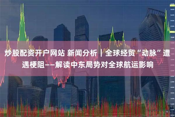 炒股配资开户网站 新闻分析|全球经贸“动脉”遭遇梗阻——解读中东局势对全球航运影响