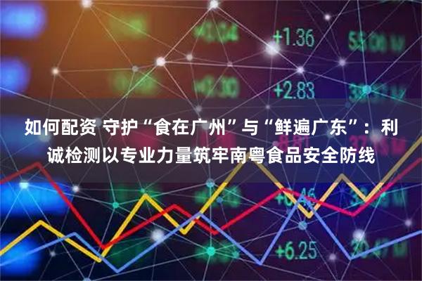 如何配资 守护“食在广州”与“鲜遍广东”:利诚检测以专业力量筑牢南粤食品安全防线