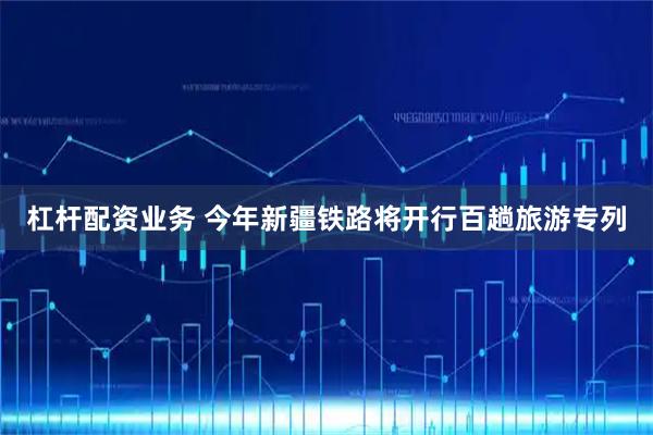 杠杆配资业务 今年新疆铁路将开行百趟旅游专列