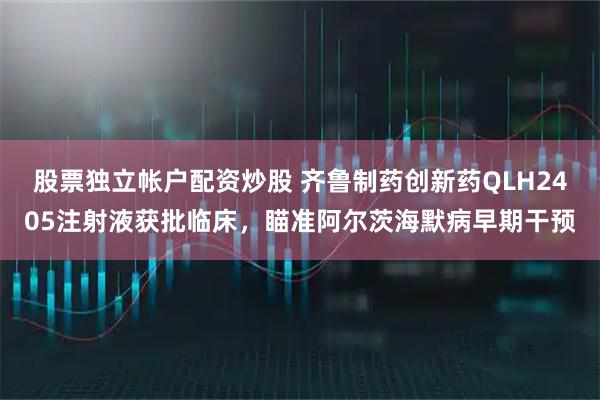 股票独立帐户配资炒股 齐鲁制药创新药QLH2405注射液获批临床,瞄准阿尔茨海默病早期干预