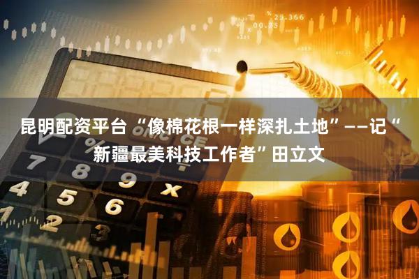 昆明配资平台 “像棉花根一样深扎土地”——记“新疆最美科技工作者”田立文