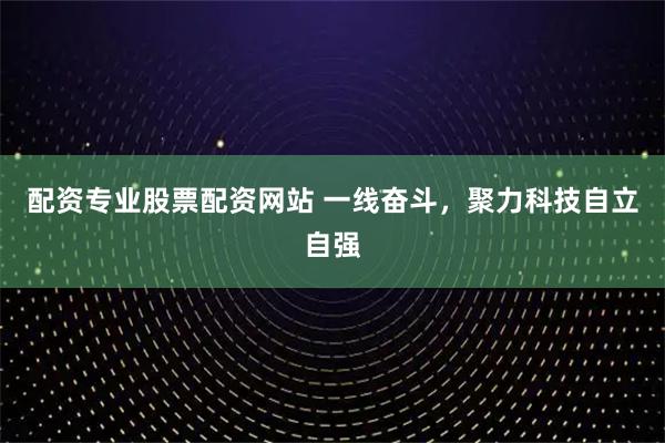 配资专业股票配资网站 一线奋斗，聚力科技自立自强