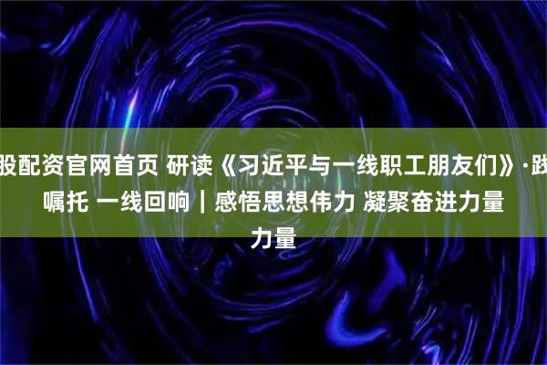 炒股配资官网首页 研读《习近平与一线职工朋友们》·践行嘱托 一线回响｜感悟思想伟力 凝聚奋进力量