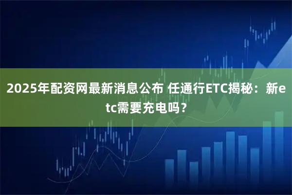 2025年配资网最新消息公布 任通行ETC揭秘：新etc需要充电吗？