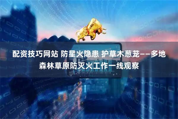 配资技巧网站 防星火隐患 护草木葱茏——多地森林草原防灭火工作一线观察