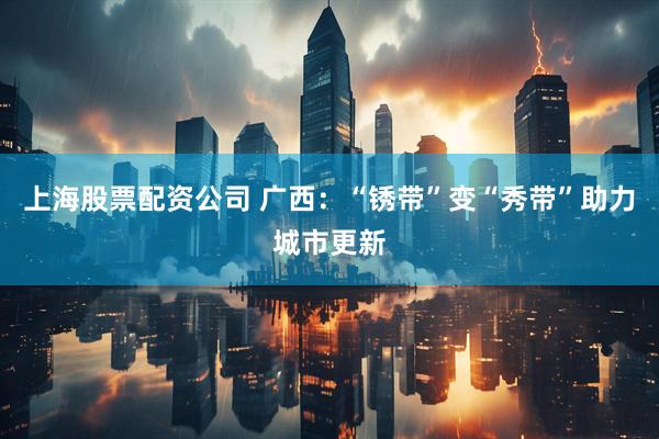 上海股票配资公司 广西：“锈带”变“秀带”助力城市更新
