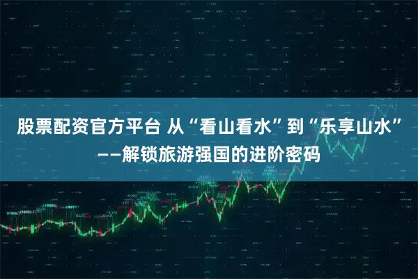 股票配资官方平台 从“看山看水”到“乐享山水”——解锁旅游强国的进阶密码