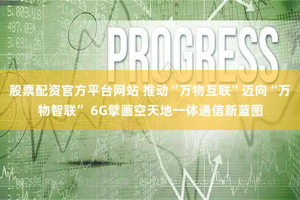 股票配资官方平台网站 推动“万物互联”迈向“万物智联” 6G擘画空天地一体通信新蓝图
