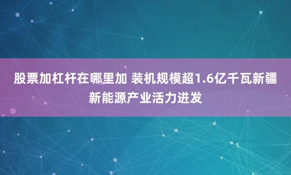 股票加杠杆在哪里加 装机规模超1.6亿千瓦新疆新能源产业活力迸发