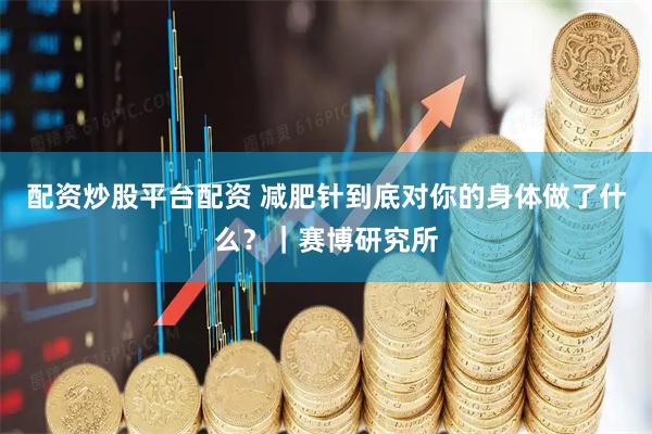 配资炒股平台配资 减肥针到底对你的身体做了什么？｜赛博研究所